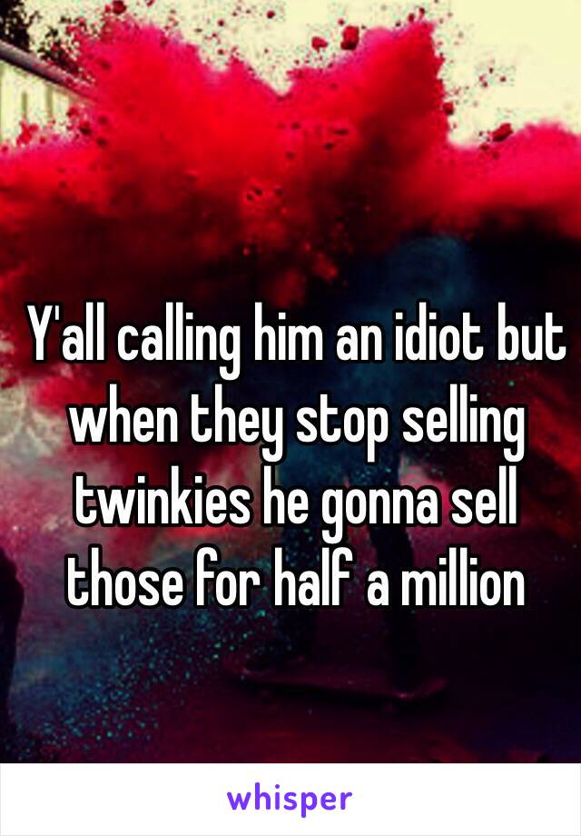 Y'all calling him an idiot but when they stop selling twinkies he gonna sell those for half a million