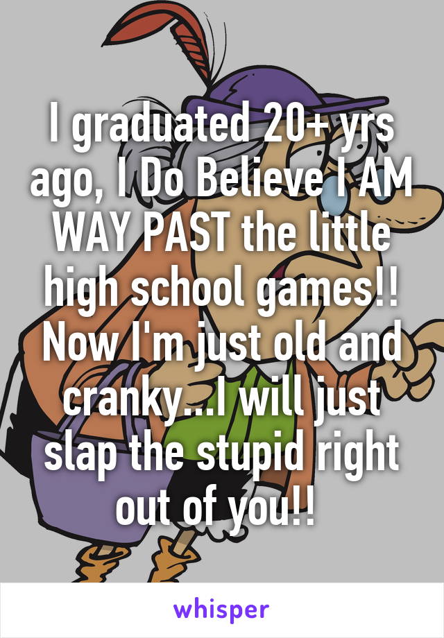 I graduated 20+ yrs ago, I Do Believe I AM WAY PAST the little high school games!! Now I'm just old and cranky...I will just slap the stupid right out of you!! 