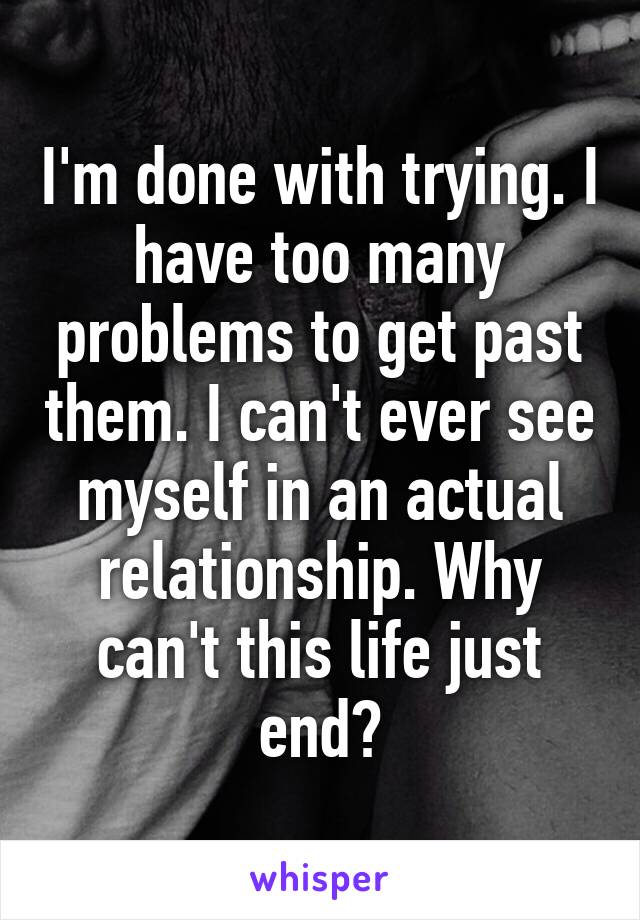 I'm done with trying. I have too many problems to get past them. I can't ever see myself in an actual relationship. Why can't this life just end?