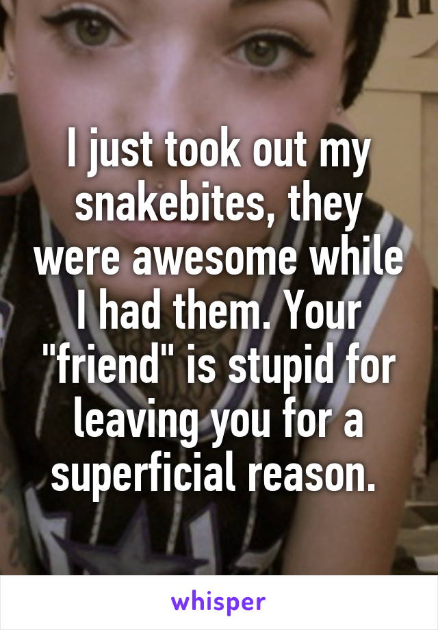 I just took out my snakebites, they were awesome while I had them. Your "friend" is stupid for leaving you for a superficial reason. 