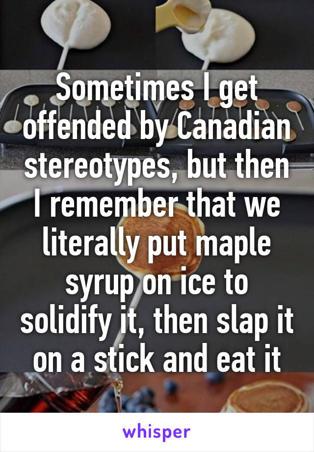 Sometimes I get offended by Canadian stereotypes, but then I remember that we literally put maple syrup on ice to solidify it, then slap it on a stick and eat it