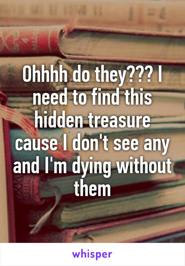 Ohhhh do they??? I need to find this hidden treasure cause I don't see any and I'm dying without them