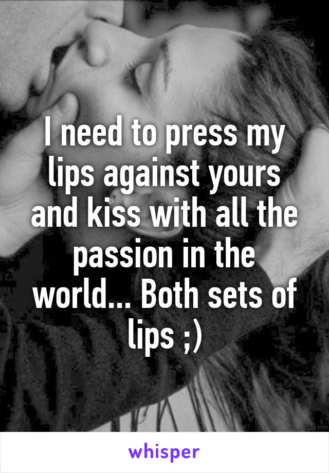 I need to press my lips against yours and kiss with all the passion in the world... Both sets of lips ;)