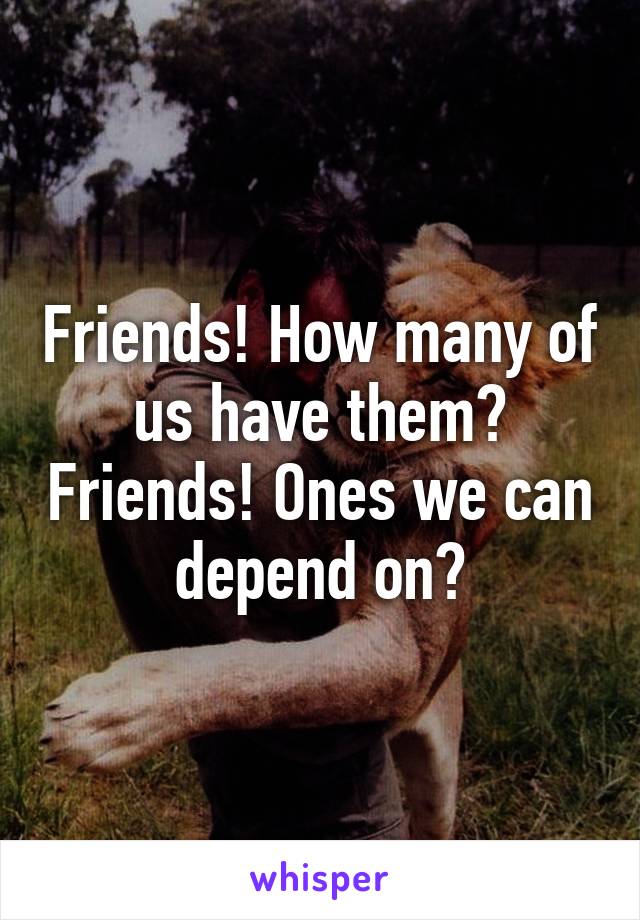 Friends! How many of us have them? Friends! Ones we can depend on?