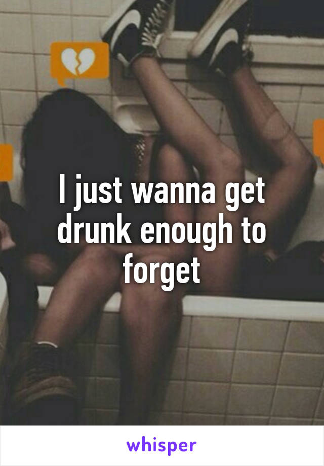 I just wanna get drunk enough to forget