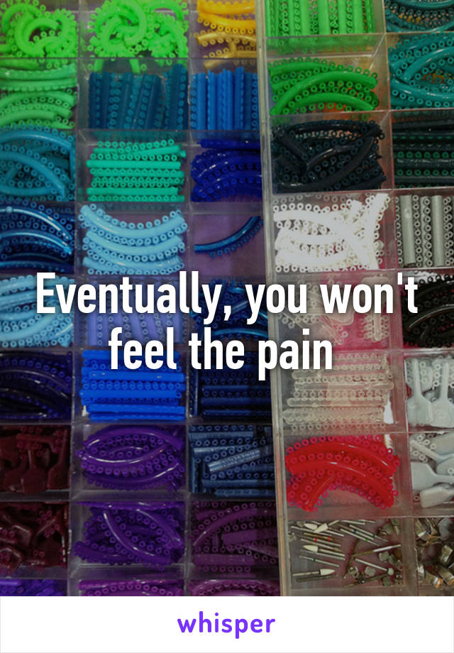 Eventually, you won't feel the pain 