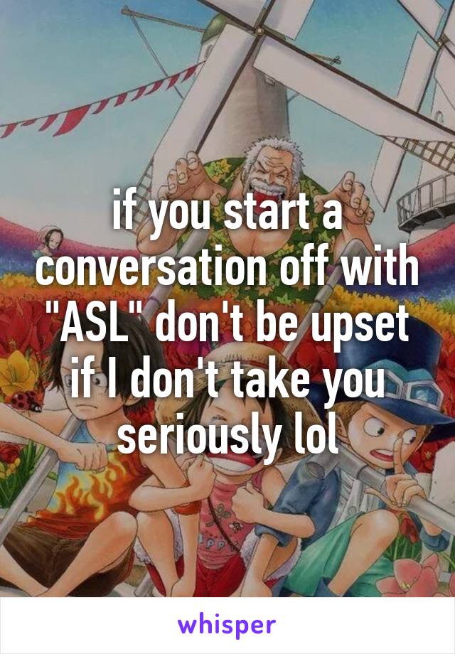 if you start a conversation off with "ASL" don't be upset if I don't take you seriously lol