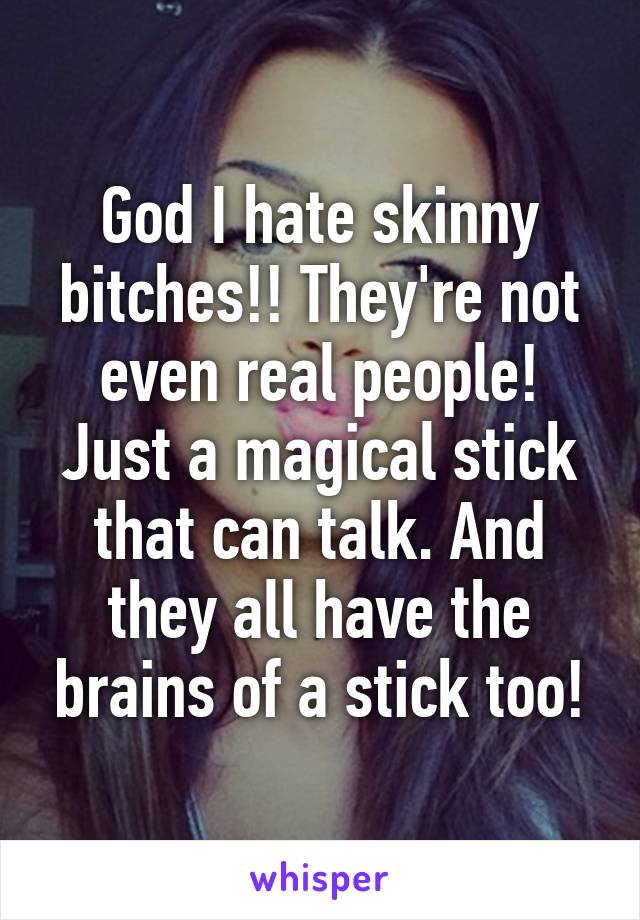 God I hate skinny bitches!! They're not even real people! Just a magical stick that can talk. And they all have the brains of a stick too!