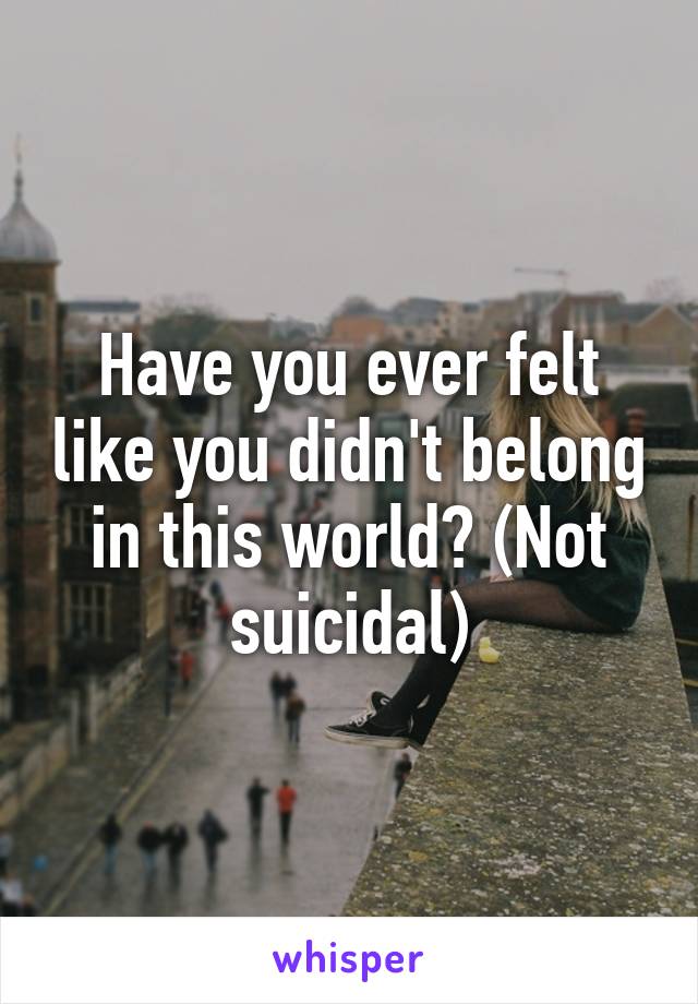 Have you ever felt like you didn't belong in this world? (Not suicidal)