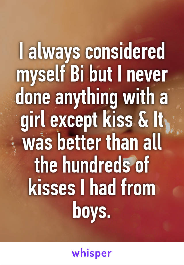 I always considered myself Bi but I never done anything with a girl except kiss & It was better than all the hundreds of kisses I had from boys.