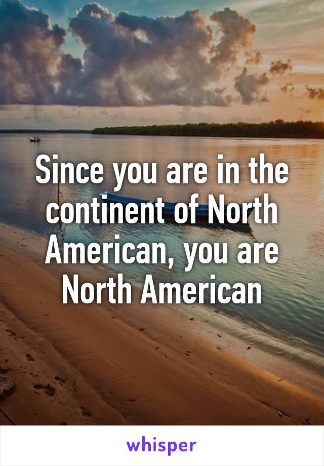 Since you are in the continent of North American, you are North American