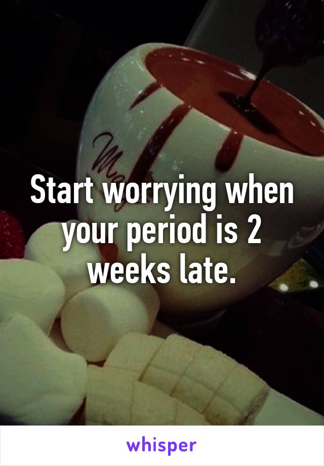 Start worrying when your period is 2 weeks late.