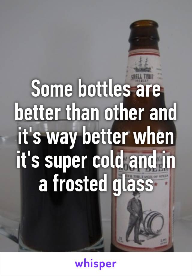 Some bottles are better than other and it's way better when it's super cold and in a frosted glass