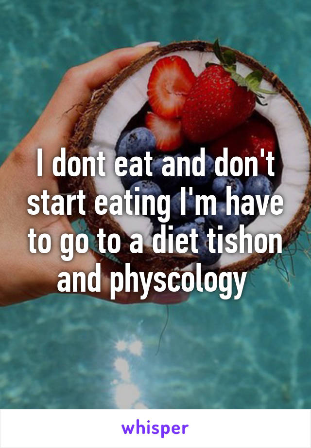 I dont eat and don't start eating I'm have to go to a diet tishon and physcology 