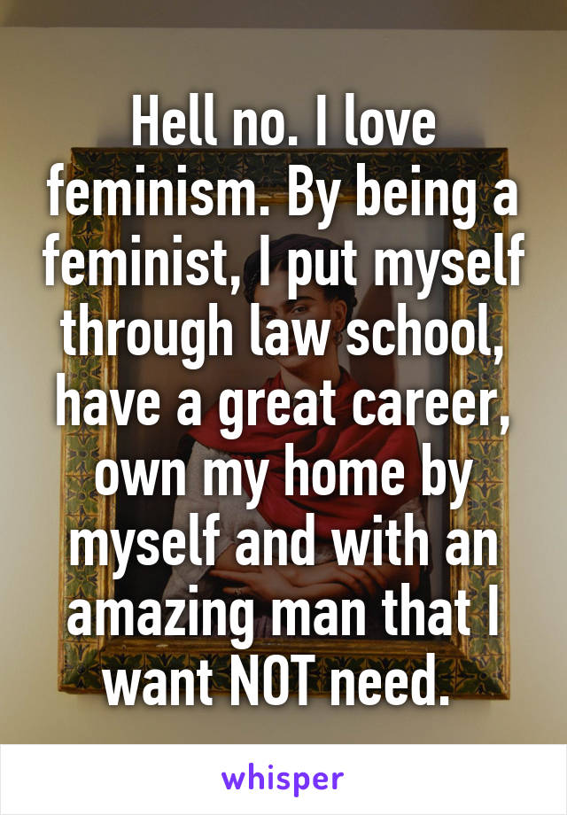 Hell no. I love feminism. By being a feminist, I put myself through law school, have a great career, own my home by myself and with an amazing man that I want NOT need. 