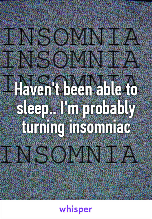 Haven't been able to sleep.. I'm probably turning insomniac