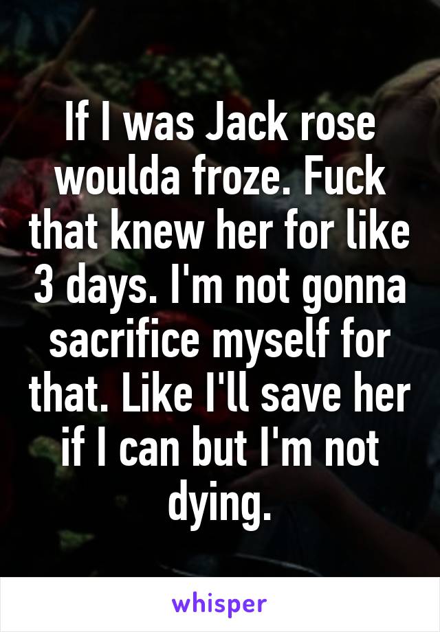 If I was Jack rose woulda froze. Fuck that knew her for like 3 days. I'm not gonna sacrifice myself for that. Like I'll save her if I can but I'm not dying.