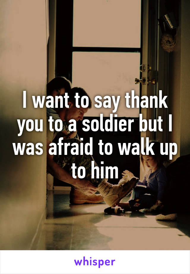 I want to say thank you to a soldier but I was afraid to walk up to him