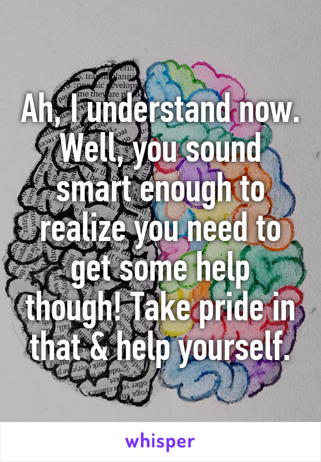 Ah, I understand now. Well, you sound smart enough to realize you need to get some help though! Take pride in that & help yourself.