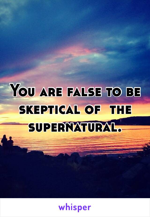 You are false to be skeptical of  the supernatural. 