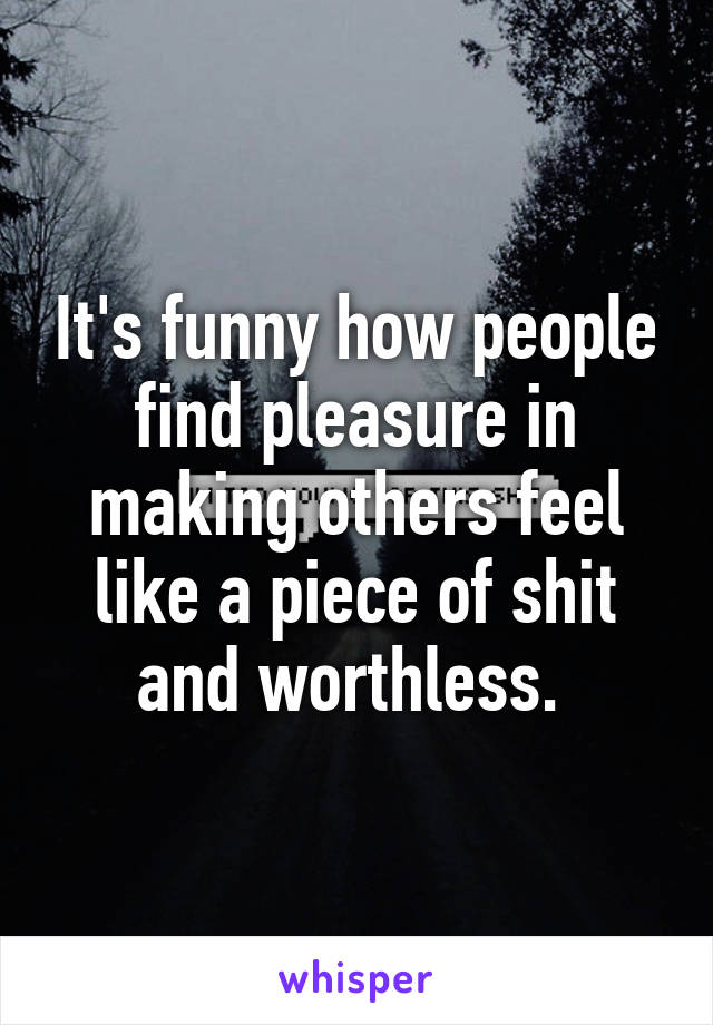 It's funny how people find pleasure in making others feel like a piece of shit and worthless. 