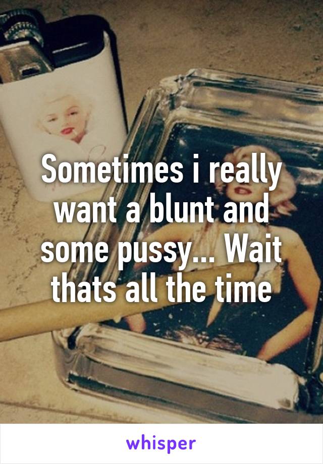 Sometimes i really want a blunt and some pussy... Wait thats all the time