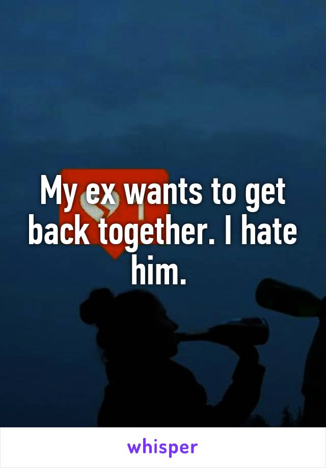 My ex wants to get back together. I hate him. 