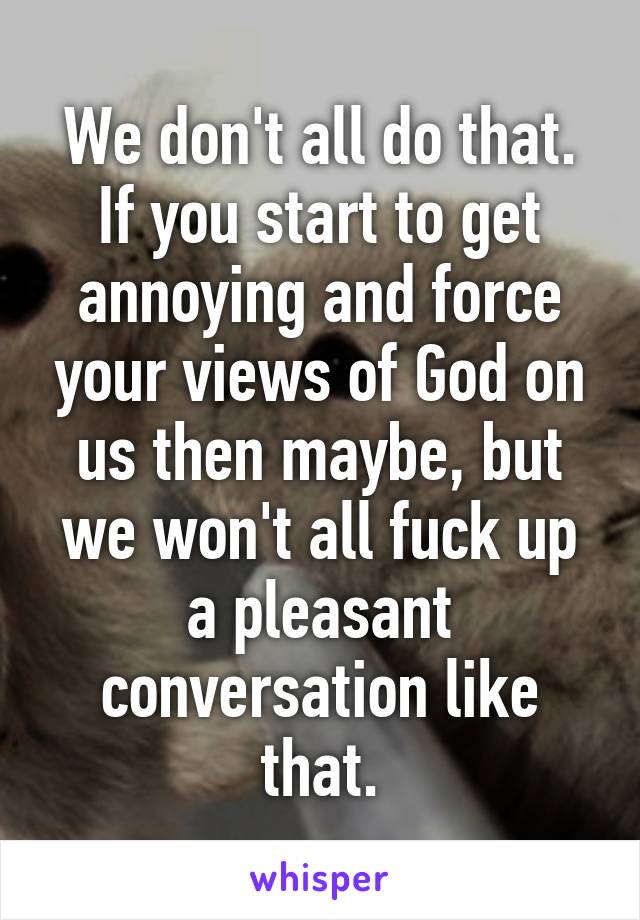 We don't all do that. If you start to get annoying and force your views of God on us then maybe, but we won't all fuck up a pleasant conversation like that.