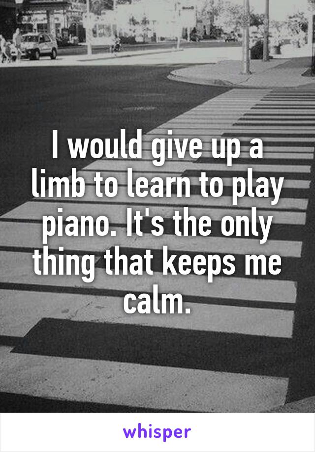 I would give up a limb to learn to play piano. It's the only thing that keeps me calm.