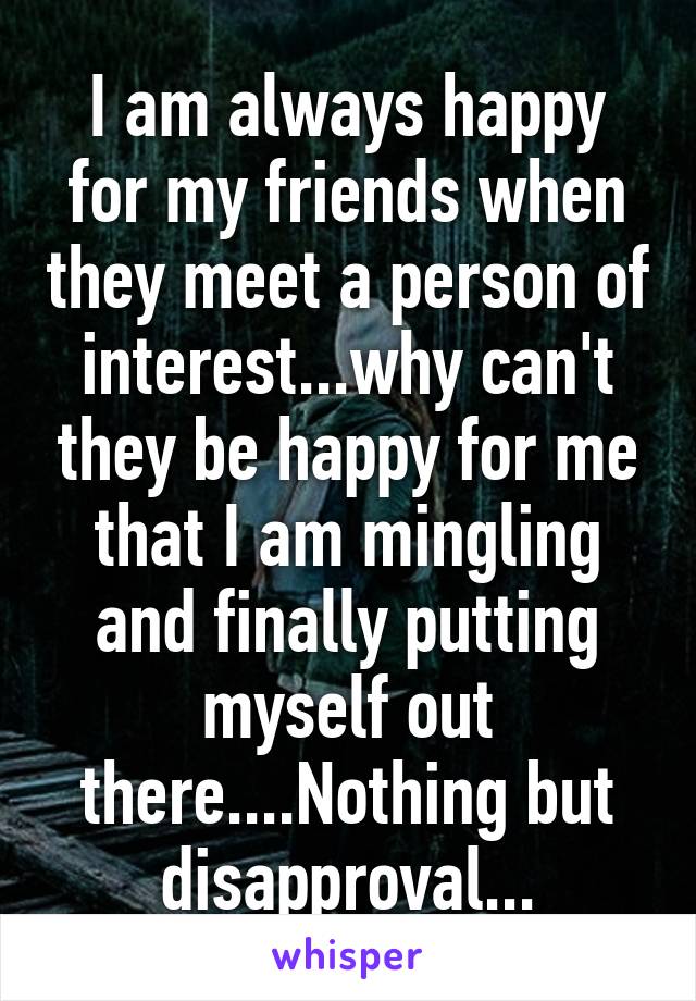 I am always happy for my friends when they meet a person of interest...why can't they be happy for me that I am mingling and finally putting myself out there....Nothing but disapproval...