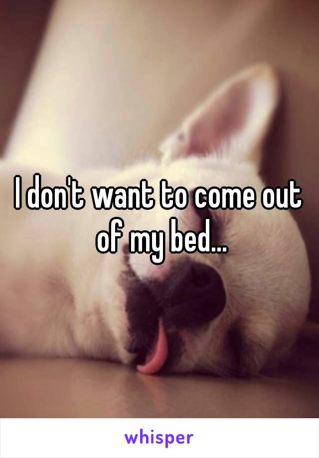 I don't want to come out of my bed...