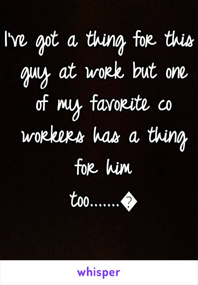 I've got a thing for this guy at work but one of my favorite co workers has a thing for him too.......😞