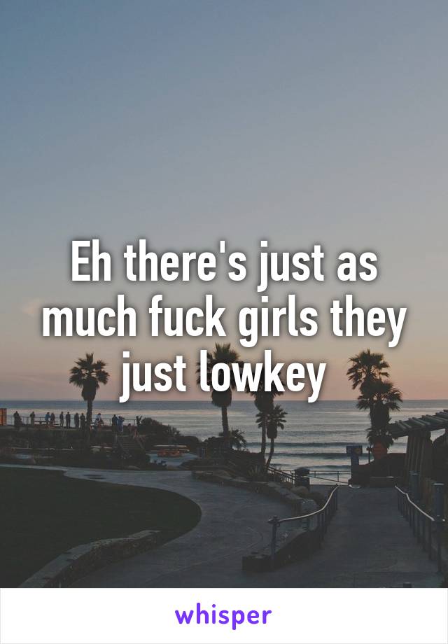 Eh there's just as much fuck girls they just lowkey