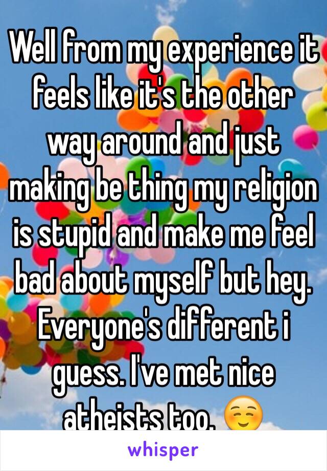 Well from my experience it feels like it's the other way around and just making be thing my religion is stupid and make me feel bad about myself but hey. Everyone's different i guess. I've met nice atheists too. ☺️