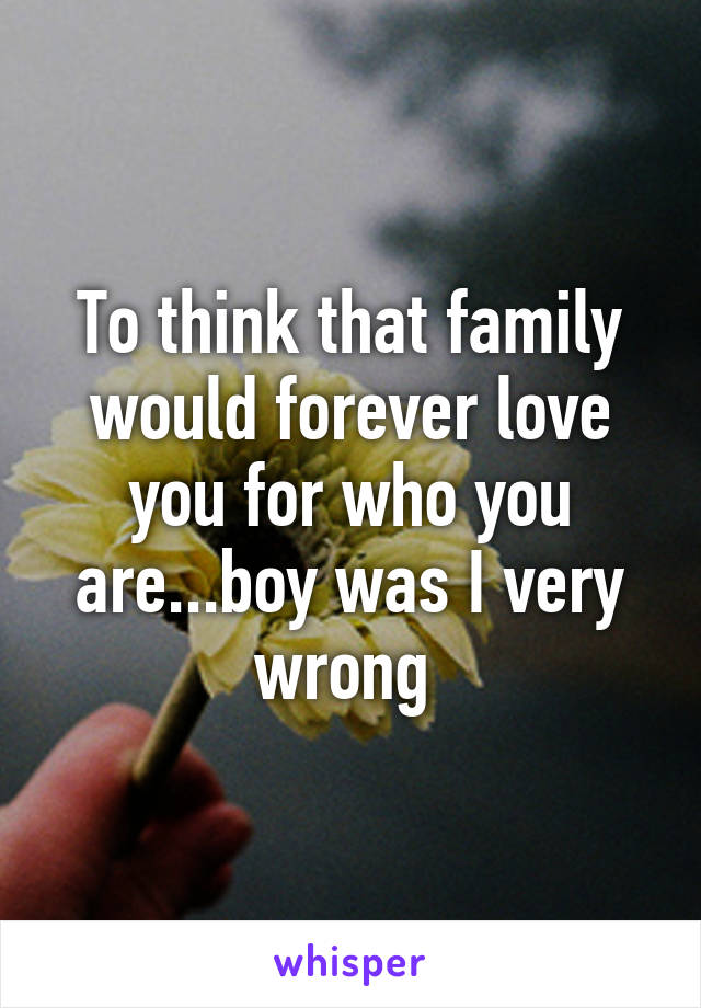 To think that family would forever love you for who you are...boy was I very wrong 