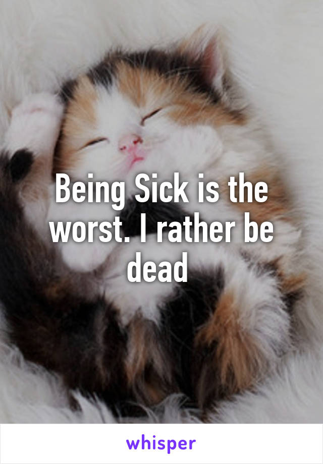 Being Sick is the worst. I rather be dead 