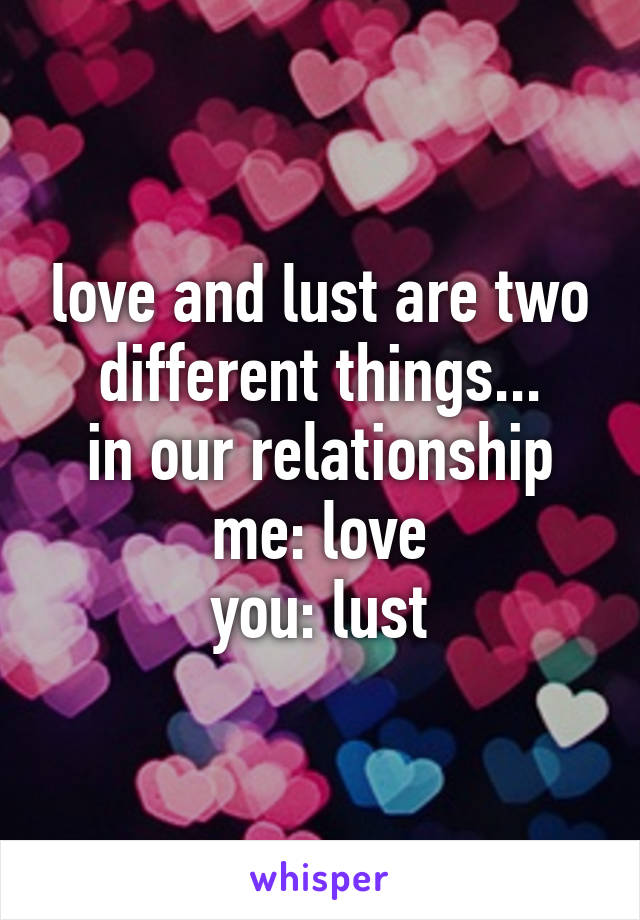 love and lust are two different things...
in our relationship
me: love
you: lust