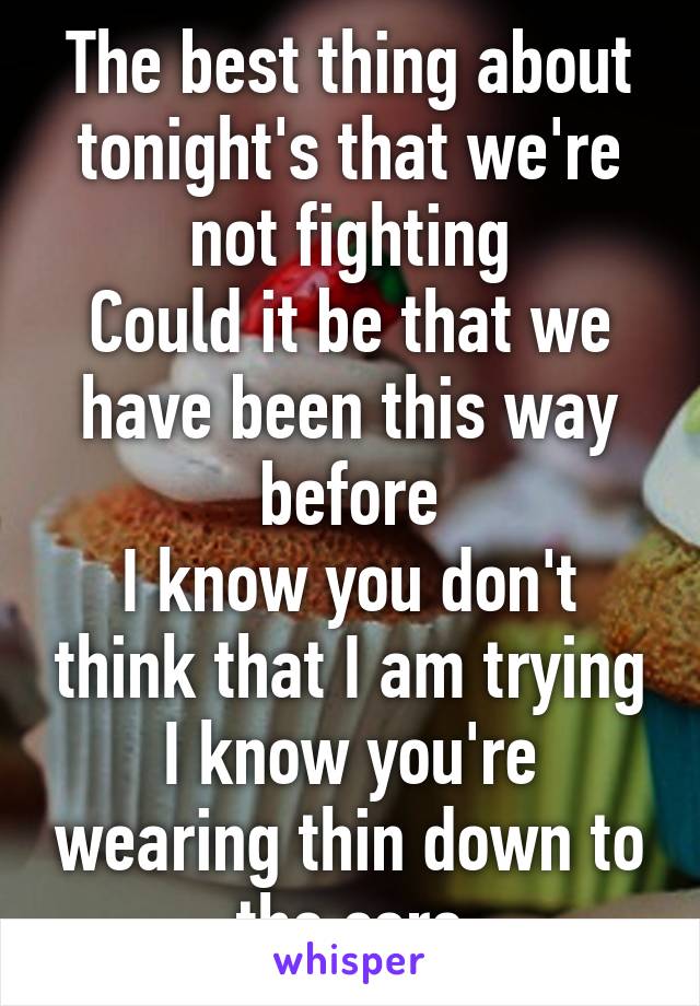 
The best thing about tonight's that we're not fighting
Could it be that we have been this way before
I know you don't think that I am trying
I know you're wearing thin down to the core
