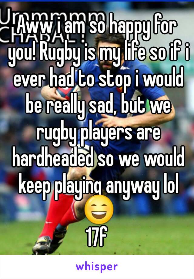 Aww i am so happy for you! Rugby is my life so if i ever had to stop i would be really sad, but we rugby players are hardheaded so we would keep playing anyway lol 😄
17f