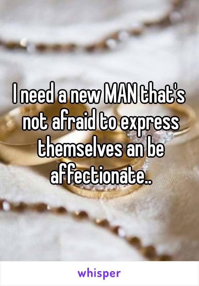 I need a new MAN that's not afraid to express themselves an be affectionate..