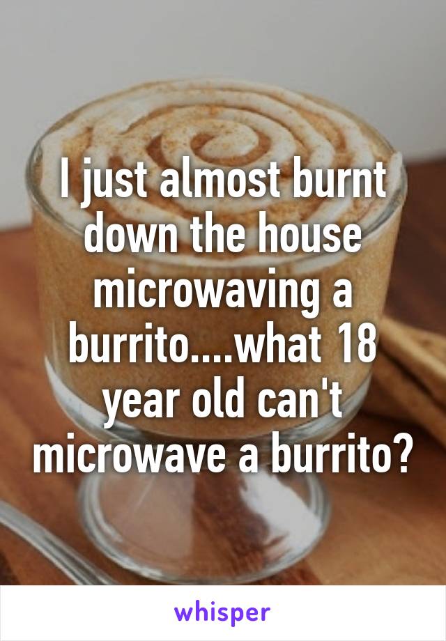 I just almost burnt down the house microwaving a burrito....what 18 year old can't microwave a burrito?