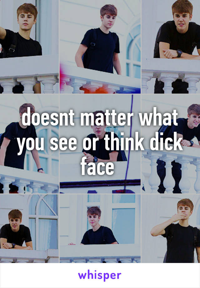 doesnt matter what you see or think dick face 