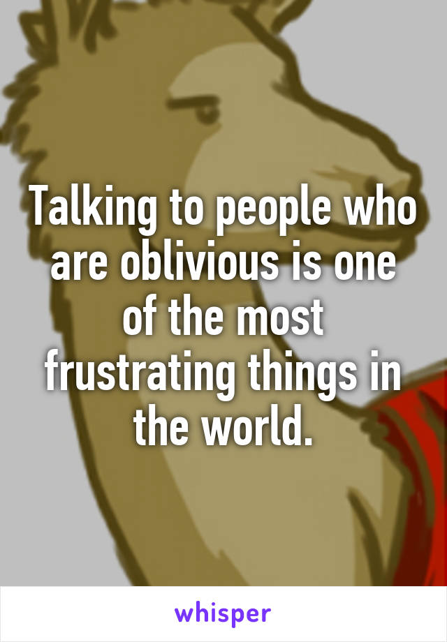 Talking to people who are oblivious is one of the most frustrating things in the world.