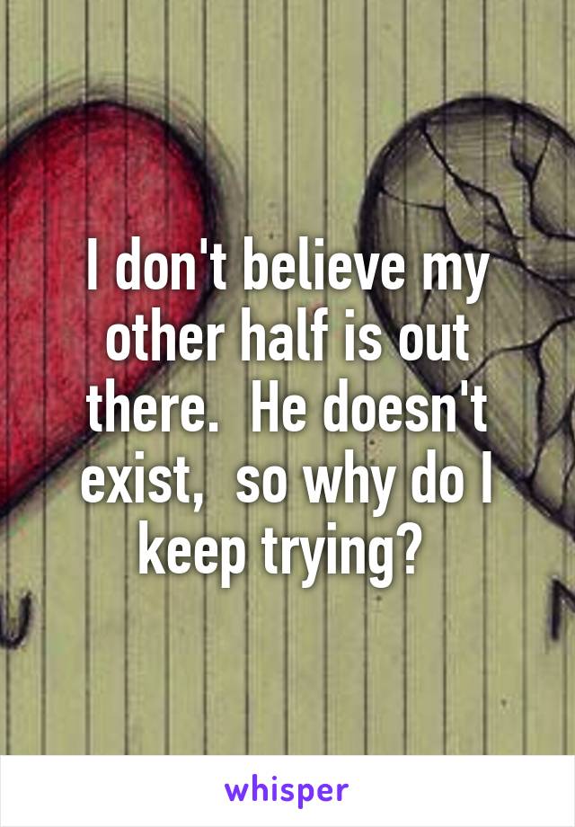 I don't believe my other half is out there.  He doesn't exist,  so why do I keep trying? 