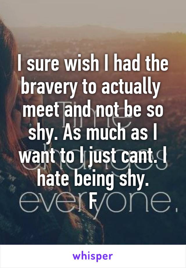 I sure wish I had the bravery to actually  meet and not be so shy. As much as I want to I just cant. I hate being shy.
F