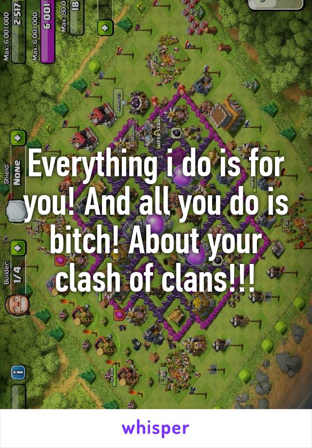 Everything i do is for you! And all you do is bitch! About your clash of clans!!!