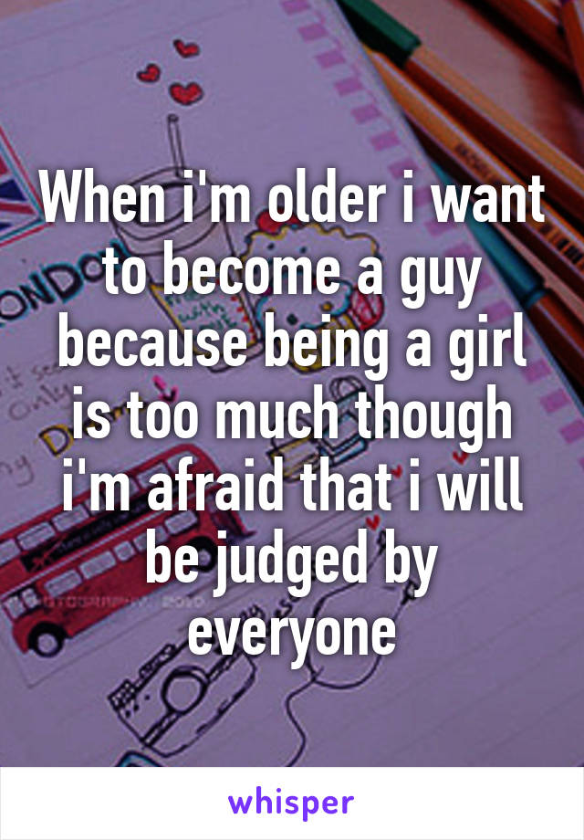 When i'm older i want to become a guy because being a girl is too much though i'm afraid that i will be judged by everyone