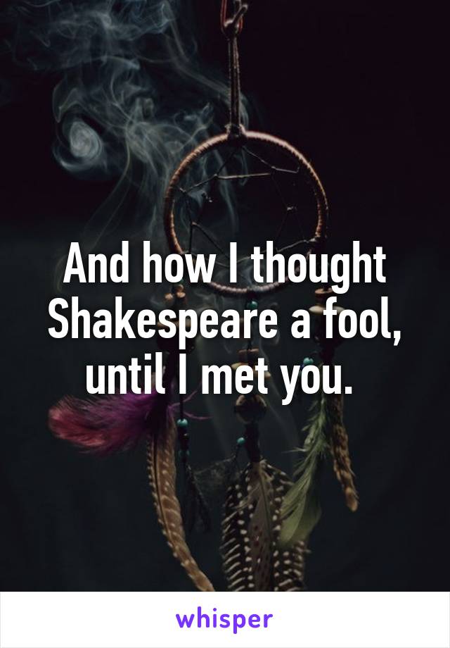 And how I thought Shakespeare a fool, until I met you. 