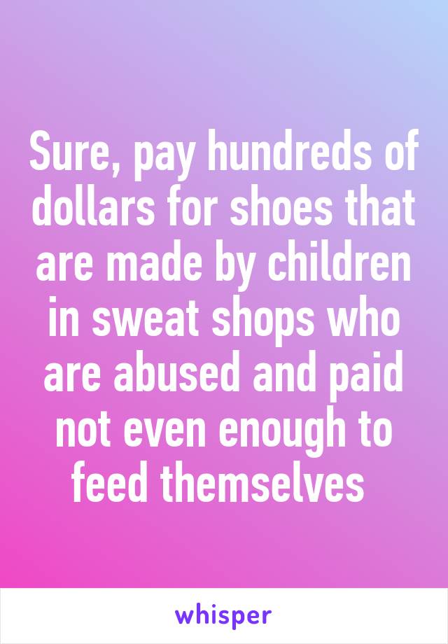 Sure, pay hundreds of dollars for shoes that are made by children in sweat shops who are abused and paid not even enough to feed themselves 