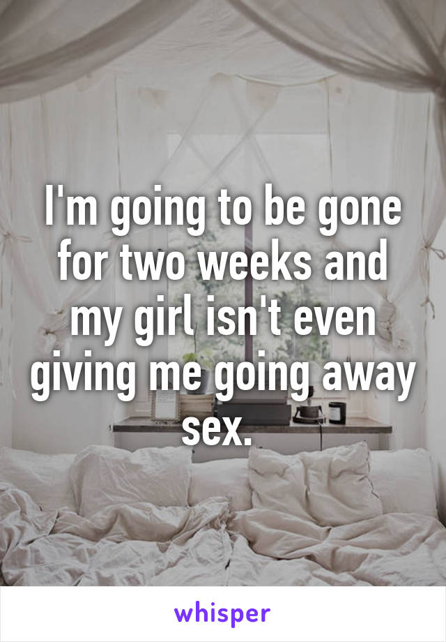 I'm going to be gone for two weeks and my girl isn't even giving me going away sex. 